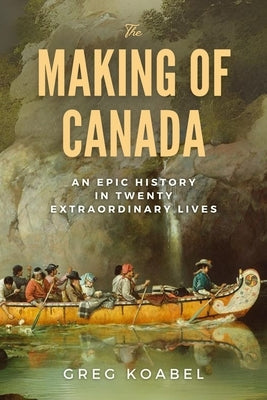 The Making of Canada: An Epic History in Twenty Extraordinary Lives by Koabel, Greg