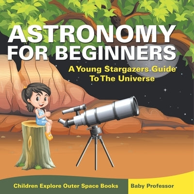 Astronomy For Beginners: A Young Stargazers Guide To The Universe - Children Explore Outer Space Books by Baby Professor