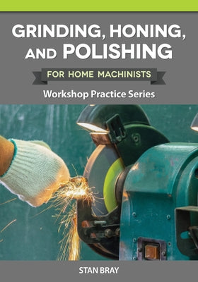 Grinding, Honing, and Polishing for Home Machinists: Workshop Practice Series by Bray, Stan