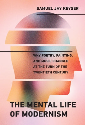 The Mental Life of Modernism: Why Poetry, Painting, and Music Changed at the Turn of the Twentieth Century by Keyser, Samuel Jay