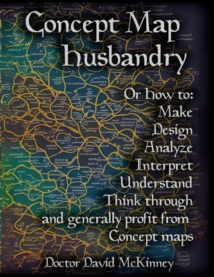 Concept Map Husbandry: Or how to: Make, Design, Analyze, Interpret, Understand, Think Through, and Generally Profit from Concept Maps by McKinney, David A.
