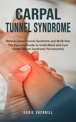 Carpal Tunnel Syndrome: Relieve Carpal Tunnel Syndrome and Wrist Pain (The Essential Guide to Understand and Cure Carpal Tunnel Syndrome Permanently) by Sherrill, Eddie