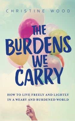The Burdens We Carry: How to Live Freely and Lightly in a Weary and Burdened World by Wood, Christine