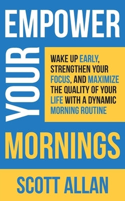 Empower Your Mornings: Wake Up Early, Strengthen Your Focus, and Maximize the Quality of Your Life with a Dynamic Morning Routine by Allan, Scott