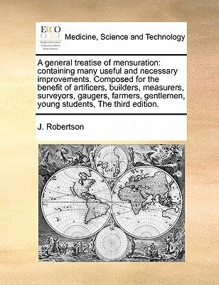 A General Treatise of Mensuration: Containing Many Useful and Necessary Improvements. Composed for the Benefit of Artificers, Builders, Measurers, Sur by Robertson, J.