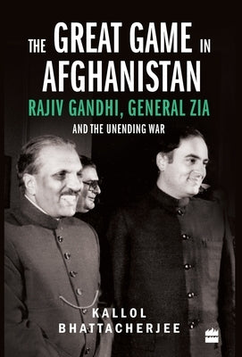 The Great Game in Afghanistan: Rajiv Gandhi, General Zia and the Unending War by Bhattacherjee, Kallol
