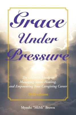 Grace Under Pressure 2026 Edition: The Ultimate Guide to Managing Stress, Healing, and Empowering Your Caregiving Career by Brown, Myoshi Mimi
