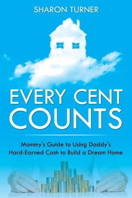Every Cent Counts: Mommy's Guide to Using Daddy's Hard-Earned Cash to Build a Dream Home by Turner, Sharon