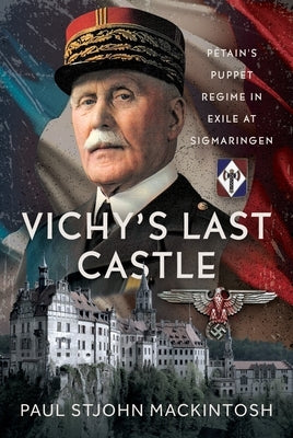 Vichy's Last Castle: Pétain's Puppet Regime in Exile at Sigmaringen by Mackintosh, Paul Stjohn