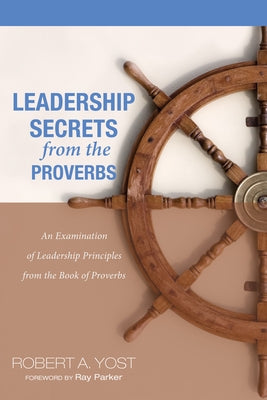 Leadership Secrets from the Proverbs: An Examination of Leadership Principles from the Book of Proverbs by Yost, Robert A.