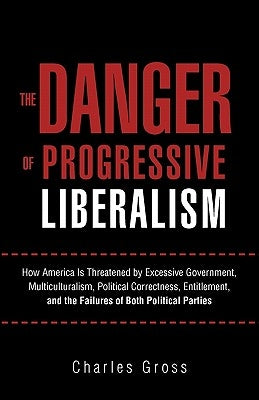 The Danger of Progressive Liberalism: How America Is Threatened by Excessive Government, Multiculturalism, Political Correctness, Entitlement, and the by Gross, Charles