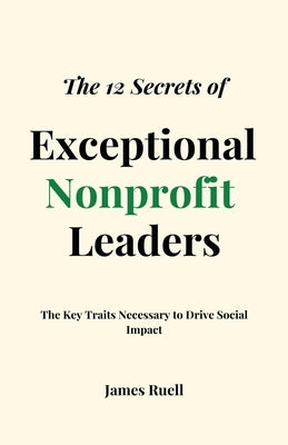 The 12 Secrets of Exceptional Nonprofit Leaders: The Key Traits Necessary to Drive Social Impact by Ruell, James