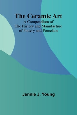 The Ceramic Art; A Compendium of The History and Manufacture of Pottery and Porcelain by J. Young, Jennie