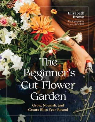 The Beginner's Cut Flower Garden: Grow, Nourish, and Create Bliss Year-Round by Brown, Elizabeth