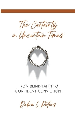 The Certainty in Uncertain Times: From Blind Faith to Confident Conviction by Peters, Debra L.
