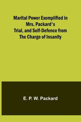 Marital Power Exemplified in Mrs. Packard's Trial, and Self-Defence from the Charge of Insanity by P. W. Packard, E.