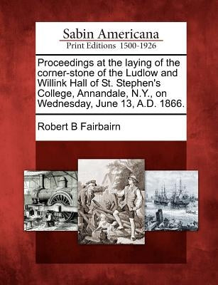 Proceedings at the Laying of the Corner-Stone of the Ludlow and Willink Hall of St. Stephen's College, Annandale, N.Y., on Wednesday, June 13, A.D. 18 by Fairbairn, Robert B.
