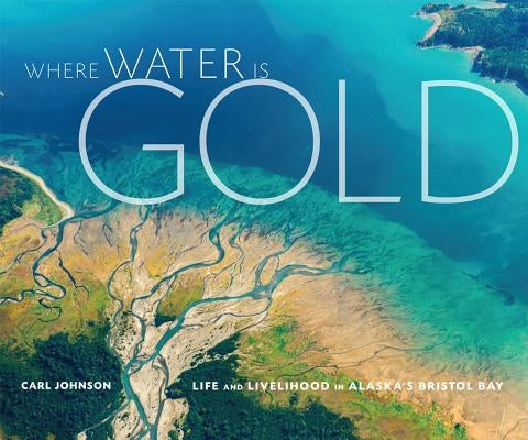 Where Water Is Gold: Life and Livelihood in Alaska's Bristol Bay by Johnson, Carl