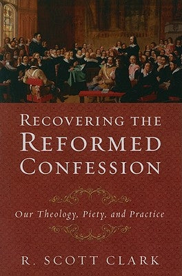Recovering the Reformed Confession: Our Theology, Piety, and Practice by Clark, R. Scott