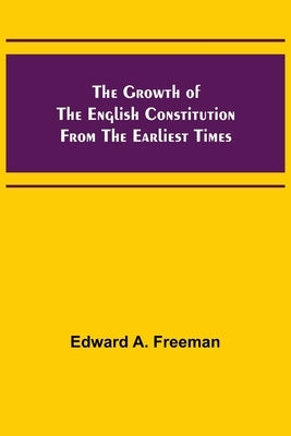 The Growth of the English Constitution from the Earliest Times by A. Freeman, Edward