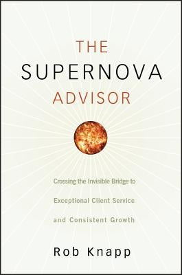 The Supernova Advisor: Crossing the Invisible Bridge to Exceptional Client Service and Consistent Growth by Knapp, Robert D.