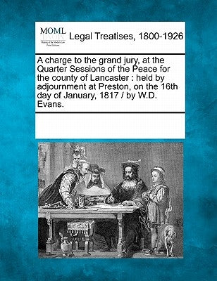 A Charge to the Grand Jury, at the Quarter Sessions of the Peace for the County of Lancaster: Held by Adjournment at Preston, on the 16th Day of Janua by Multiple Contributors