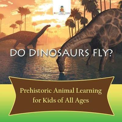 Do Dinosaurs Fly? Prehistoric Animal Learning for Kids of All Ages by Baby Professor