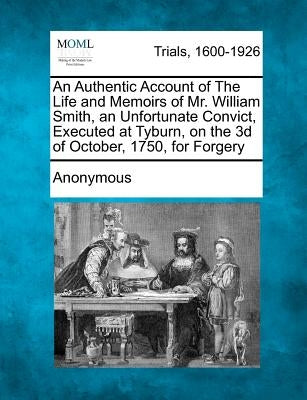 An Authentic Account of the Life and Memoirs of Mr. William Smith, an Unfortunate Convict, Executed at Tyburn, on the 3D of October, 1750, for Forgery by Anonymous