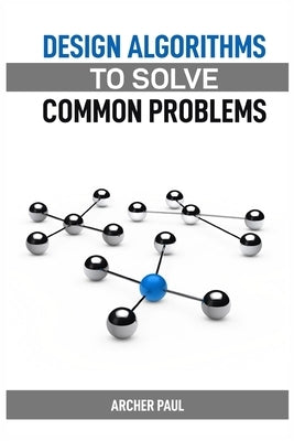 Design Algorithms to Solve Common Problems: Mastering Algorithm Design for Practical Solutions (2024 Guide) by Paul, Archer