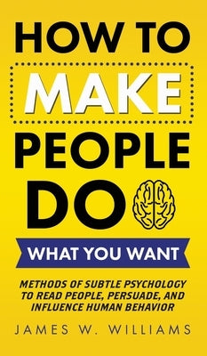 How to Make People Do What You Want: Methods of Subtle Psychology to Read People, Persuade, and Influence Human Behavior by W. Williams, James