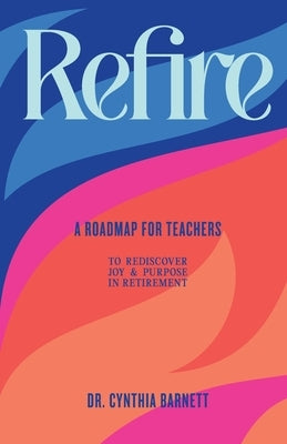 Refire: A Roadmap for teachers to Rediscover Purpose & Joy in RetiremenT by Barnett, Cynthia E.