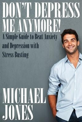 Don't Depress Me Anymore! a Simple Guide to Beat Anxiety and Depression with Stress Busting: A Simple Guide to Beat Anxiety and Depression with Stress by Jones, Michael