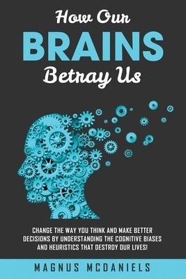 How Our Brains Betray Us: Change the Way you Think and Make Better Decisions by Understanding the Cognitive Biases and Heuristics that Destroy O by McDaniels, Magnus