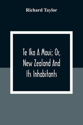 Te Ika A Maui; Or, New Zealand And Its Inhabitants; Illustrating The Origin, Manners, Customs, Mythology, Religion, Rites, Songs, Proverbs, Fables And by Taylor, Richard