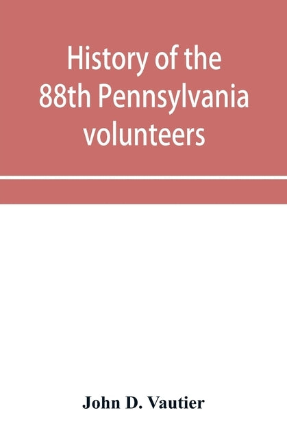 History of the 88th Pennsylvania volunteers in the war for the union, 1861-1865 by D. Vautier, John