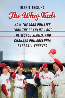 The Whiz Kids: How the 1950 Phillies Took the Pennant, Lost the World Series, and Changed Philadelphia Baseball Forever by Snelling, Dennis