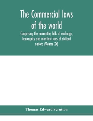 The Commercial laws of the world, comprising the mercantile, bills of exchange, bankruptcy and maritime laws of civilised nations (Volume XX) by Edward Scrutton, Thomas