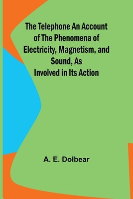 The Telephone An Account of the Phenomena of Electricity, Magnetism, and Sound, as Involved in Its Action by Dolbear, A. E.
