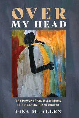 Over My Head: The Power of Ancestral Music to Future the Black Church by Allen, Lisa M.