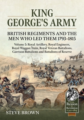 King George's Army: British Regiments and the Men Who Led Them 1793-1815 Volume 5: Royal Artillery; Royal Engineers; Royal Veteran Battalions; Battali by Brown, Steve