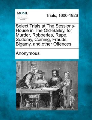Select Trials at the Sessions-House in the Old-Bailey, for Murder, Robberies, Rape, Sodomy, Coining, Frauds, Bigamy, and Other Offences by Anonymous