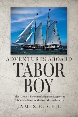 Adventures Aboard Tabor Boy: Tales About a Schooner's Historic Legacy at Tabor Academy in Marion, Massachusetts by Geil, James E.