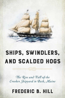 Ships, Swindlers, and Scalded Hogs: The Rise and Fall of the Crooker Shipyard in Bath, Maine by Hill, Frederic B.