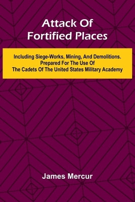 Attack Of Fortified Places. Including Siege-Works, Mining, And Demolitions. Prepared For The Use Of The Cadets Of The United States Military Academy by Mercur, James