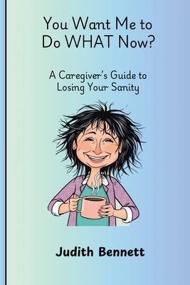You Want me to do WHAT Now? - A Caregivers Guide to Losing Your Sanity by Bennett, Judith