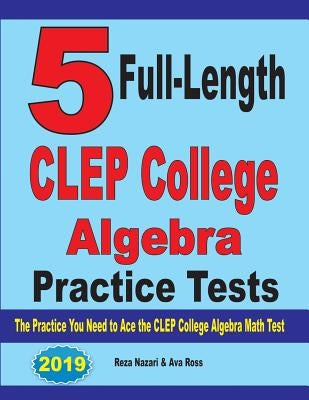 5 Full-Length CLEP College Algebra Practice Tests: The Practice You Need to Ace the CLEP College Algebra Test by Nazari, Reza
