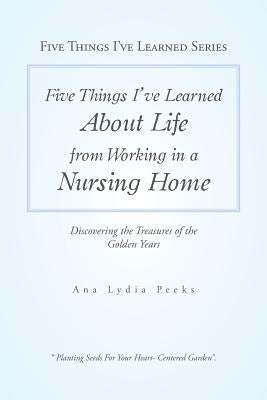 Five Things I'Ve Learned About Life from Working in a Nursing Home: Discovering the Treasures of the Golden Years by Peeks, Ana Lydia