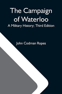 The Campaign Of Waterloo; A Military History; Third Edition by Codman Ropes, John