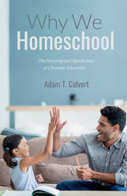 Why We Homeschool: The Meaning and Significance of Christian Education by Calvert, Adam T.