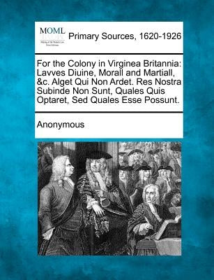 For the Colony in Virginea Britannia: Lavves Diuine, Morall and Martiall, &C. Alget Qui Non Ardet. Res Nostra Subinde Non Sunt, Quales Quis Optaret, S by Anonymous